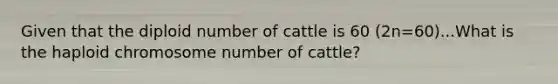 Given that the diploid number of cattle is 60 (2n=60)...What is the haploid chromosome number of cattle?