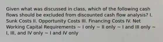 Given what was discussed in class, which of the following cash flows should be excluded from discounted cash flow analysis? I. Sunk Costs II. Opportunity Costs III. Financing Costs IV. Net Working Capital Requirements ~ I only ~ II only ~ I and III only ~ I, III, and IV only ~ I and IV only