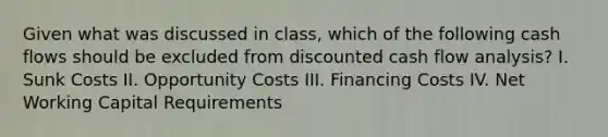 Given what was discussed in class, which of the following cash flows should be excluded from discounted cash flow analysis? I. Sunk Costs II. Opportunity Costs III. Financing Costs IV. Net Working Capital Requirements