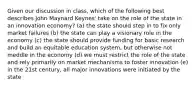 Given our discussion in class, which of the following best describes John Maynard Keynes' take on the role of the state in an innovation economy? (a) the state should step in to fix only market failures (b) the state can play a visionary role in the economy (c) the state should provide funding for basic research and build an equitable education system, but otherwise not meddle in the economy (d) we must restrict the role of the state and rely primarily on market mechanisms to foster innovation (e) in the 21st century, all major innovations were initiated by the state