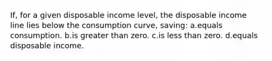 If, for a given disposable income level, the disposable income line lies below the consumption curve, saving: a.equals consumption. b.is greater than zero. c.is less than zero. d.equals disposable income.