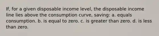 If, for a given disposable income level, the disposable income line lies above the consumption curve, saving: a. equals consumption. b. is equal to zero. c. is greater than zero. d. is less than zero.