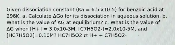 Given dissociation constant (Ka = 6.5 x10-5) for benzoic acid at 298K, a. Calculate ∆Go for its dissociation in aqueous solution. b. What is the value of ∆G at equilibrium? c. What is the value of ∆G when [H+] = 3.0x10-3M, [C7H5O2-]=2.0x10-5M, and [HC7H5O2]=0.10M? HC7H5O2 ⇄ H+ + C7H5O2-