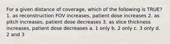 For a given distance of coverage, which of the following is TRUE? 1. as reconstruction FOV increases, patient dose increases 2. as pitch increases, patient dose decreases 3. as slice thickness increases, patient dose decreases a. 1 only b. 2 only c. 3 only d. 2 and 3