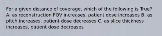 For a given distance of coverage, which of the following is True? A. as reconstruction FOV increases, patient dose increases B. as pitch increases, patient dose decreases C. as slice thickness increases, patient dose decreases