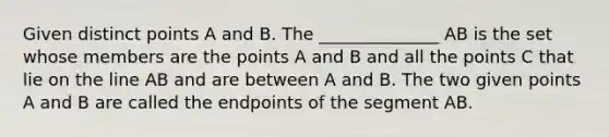 Given distinct points A and B. The ______________ AB is the set whose members are the points A and B and all the points C that lie on the line AB and are between A and B. The two given points A and B are called the endpoints of the segment AB.