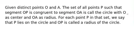 Given distinct points O and A. The set of all points P such that segment OP is congruent to segment OA is call the circle with O as center and OA as radius. For each point P in that set, we say that P lies on the circle and OP is called a radius of the circle.