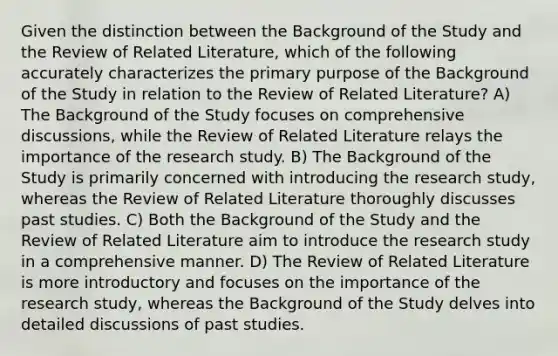 Given the distinction between the Background of the Study and the Review of Related Literature, which of the following accurately characterizes the primary purpose of the Background of the Study in relation to the Review of Related Literature? A) The Background of the Study focuses on comprehensive discussions, while the Review of Related Literature relays the importance of the research study. B) The Background of the Study is primarily concerned with introducing the research study, whereas the Review of Related Literature thoroughly discusses past studies. C) Both the Background of the Study and the Review of Related Literature aim to introduce the research study in a comprehensive manner. D) The Review of Related Literature is more introductory and focuses on the importance of the research study, whereas the Background of the Study delves into detailed discussions of past studies.