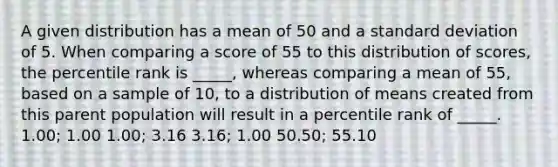 A given distribution has a mean of 50 and a standard deviation of 5. When comparing a score of 55 to this distribution of scores, the percentile rank is _____, whereas comparing a mean of 55, based on a sample of 10, to a distribution of means created from this parent population will result in a percentile rank of _____. 1.00; 1.00 1.00; 3.16 3.16; 1.00 50.50; 55.10