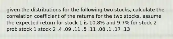 given the distributions for the following two stocks, calculate the correlation coefficient of the returns for the two stocks. assume the expected return for stock 1 is 10.8% and 9.7% for stock 2 prob stock 1 stock 2 .4 .09 .11 .5 .11 .08 .1 .17 .13