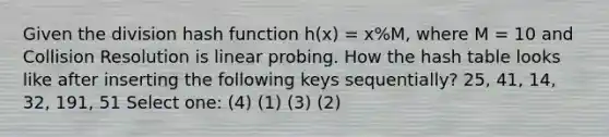 Given the division hash function h(x) = x%M, where M = 10 and Collision Resolution is linear probing. How the hash table looks like after inserting the following keys sequentially? 25, 41, 14, 32, 191, 51 Select one: (4) (1) (3) (2)