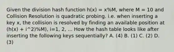 Given the division hash function h(x) = x%M, where M = 10 and Collision Resolution is quadratic probing. i.e. when inserting a key x, the collision is resolved by finding an available position at (h(x) + i^2)%M), i=1, 2, ... How the hash table looks like after inserting the following keys sequentially? A. (4) B. (1) C. (2) D. (3)