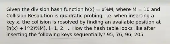 Given the division hash function h(x) = x%M, where M = 10 and Collision Resolution is quadratic probing, i.e. when inserting a key x, the collision is resolved by finding an available position at (h(x) + i^2)%M), i=1, 2, ... How the hash table looks like after inserting the following keys sequentially? 95, 76, 96, 205