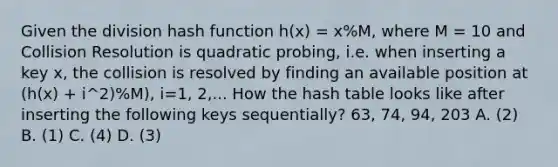 Given the division hash function h(x) = x%M, where M = 10 and Collision Resolution is quadratic probing, i.e. when inserting a key x, the collision is resolved by finding an available position at (h(x) + i^2)%M), i=1, 2,... How the hash table looks like after inserting the following keys sequentially? 63, 74, 94, 203 A. (2) B. (1) C. (4) D. (3)