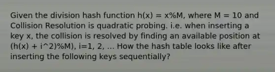 Given the division hash function h(x) = x%M, where M = 10 and Collision Resolution is quadratic probing. i.e. when inserting a key x, the collision is resolved by finding an available position at (h(x) + i^2)%M), i=1, 2, ... How the hash table looks like after inserting the following keys sequentially?