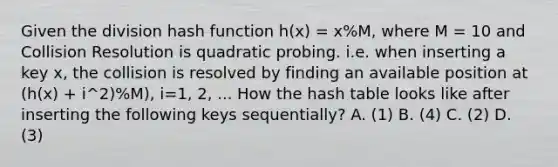 Given the division hash function h(x) = x%M, where M = 10 and Collision Resolution is quadratic probing. i.e. when inserting a key x, the collision is resolved by finding an available position at (h(x) + i^2)%M), i=1, 2, ... How the hash table looks like after inserting the following keys sequentially? A. (1) B. (4) C. (2) D. (3)