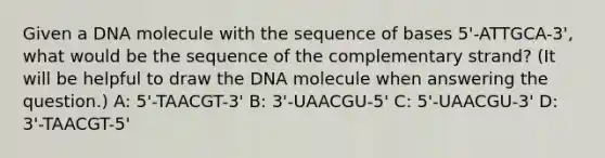 Given a DNA molecule with the sequence of bases 5'-ATTGCA-3', what would be the sequence of the complementary strand? (It will be helpful to draw the DNA molecule when answering the question.) A: 5'-TAACGT-3' B: 3'-UAACGU-5' C: 5'-UAACGU-3' D: 3'-TAACGT-5'