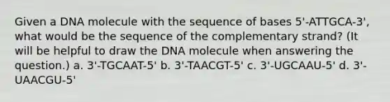 Given a DNA molecule with the sequence of bases 5'-ATTGCA-3', what would be the sequence of the complementary strand? (It will be helpful to draw the DNA molecule when answering the question.) a. 3'-TGCAAT-5' b. 3'-TAACGT-5' c. 3'-UGCAAU-5' d. 3'-UAACGU-5'