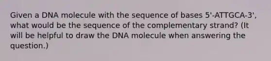 Given a DNA molecule with the sequence of bases 5'-ATTGCA-3', what would be the sequence of the complementary strand? (It will be helpful to draw the DNA molecule when answering the question.)