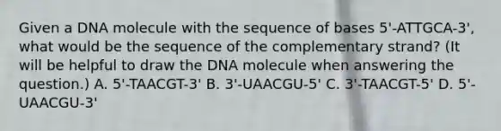 Given a DNA molecule with the sequence of bases 5'-ATTGCA-3', what would be the sequence of the complementary strand? (It will be helpful to draw the DNA molecule when answering the question.) A. 5'-TAACGT-3' B. 3'-UAACGU-5' C. 3'-TAACGT-5' D. 5'-UAACGU-3'