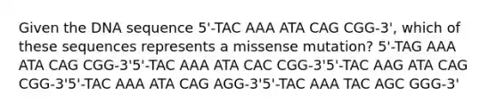 Given the DNA sequence 5'-TAC AAA ATA CAG CGG-3', which of these sequences represents a missense mutation? 5'-TAG AAA ATA CAG CGG-3'5'-TAC AAA ATA CAC CGG-3'5'-TAC AAG ATA CAG CGG-3'5'-TAC AAA ATA CAG AGG-3'5'-TAC AAA TAC AGC GGG-3'