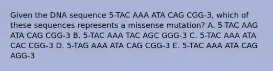 Given the DNA sequence 5-TAC AAA ATA CAG CGG-3, which of these sequences represents a missense mutation? A. 5-TAC AAG ATA CAG CGG-3 B. 5-TAC AAA TAC AGC GGG-3 C. 5-TAC AAA ATA CAC CGG-3 D. 5-TAG AAA ATA CAG CGG-3 E. 5-TAC AAA ATA CAG AGG-3