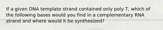 If a given DNA template strand contained only poly T, which of the following bases would you find in a complementary RNA strand and where would it be synthesized?