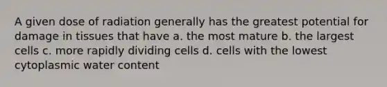 A given dose of radiation generally has the greatest potential for damage in tissues that have a. the most mature b. the largest cells c. more rapidly dividing cells d. cells with the lowest cytoplasmic water content