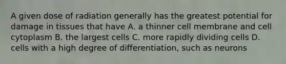 A given dose of radiation generally has the greatest potential for damage in tissues that have A. a thinner cell membrane and cell cytoplasm B. the largest cells C. more rapidly dividing cells D. cells with a high degree of differentiation, such as neurons