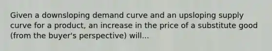 Given a downsloping <a href='https://www.questionai.com/knowledge/ka2tUMvON2-demand-curve' class='anchor-knowledge'>demand curve</a> and an upsloping <a href='https://www.questionai.com/knowledge/kwxIauXFMo-supply-curve' class='anchor-knowledge'>supply curve</a> for a product, an increase in the price of a substitute good (from the buyer's perspective) will...