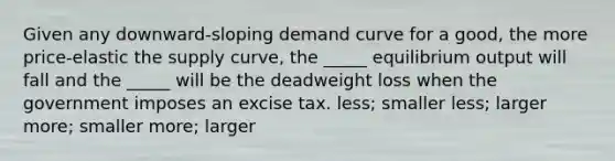 Given any downward-sloping demand curve for a good, the more price-elastic the supply curve, the _____ equilibrium output will fall and the _____ will be the deadweight loss when the government imposes an excise tax. less; smaller less; larger more; smaller more; larger