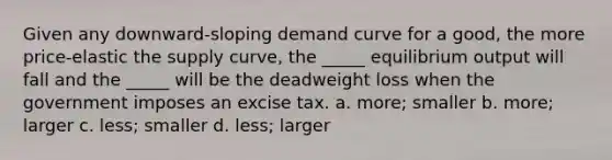 Given any downward-sloping demand curve for a good, the more price-elastic the supply curve, the _____ equilibrium output will fall and the _____ will be the deadweight loss when the government imposes an excise tax. a. more; smaller b. more; larger c. less; smaller d. less; larger