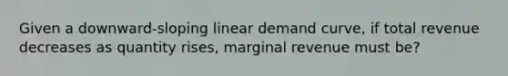 Given a downward-sloping linear demand curve, if total revenue decreases as quantity rises, marginal revenue must be?