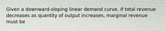 Given a downward-sloping linear demand curve, if total revenue decreases as quantity of output increases, marginal revenue must be