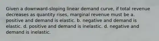 Given a downward-sloping linear demand curve, if total revenue decreases as quantity rises, marginal revenue must be a. positive and demand is elastic. b. negative and demand is elastic. d. positive and demand is inelastic. d. negative and demand is inelastic.