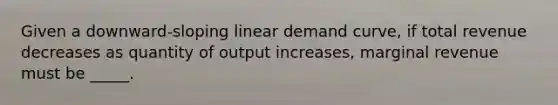 Given a downward-sloping linear demand curve, if total revenue decreases as quantity of output increases, marginal revenue must be _____.