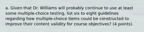 a. Given that Dr. Williams will probably continue to use at least some multiple-choice testing, list six to eight guidelines regarding how multiple-choice items could be constructed to improve their content validity for course objectives? (4 points).