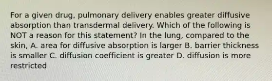 For a given drug, pulmonary delivery enables greater diffusive absorption than transdermal delivery. Which of the following is NOT a reason for this statement? In the lung, compared to the skin, A. area for diffusive absorption is larger B. barrier thickness is smaller C. diffusion coefficient is greater D. diffusion is more restricted
