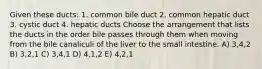 Given these ducts: 1. common bile duct 2. common hepatic duct 3. cystic duct 4. hepatic ducts Choose the arrangement that lists the ducts in the order bile passes through them when moving from the bile canaliculi of the liver to the small intestine. A) 3,4,2 B) 3,2,1 C) 3,4,1 D) 4,1,2 E) 4,2,1