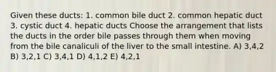 Given these ducts: 1. common bile duct 2. common hepatic duct 3. cystic duct 4. hepatic ducts Choose the arrangement that lists the ducts in the order bile passes through them when moving from the bile canaliculi of the liver to the small intestine. A) 3,4,2 B) 3,2,1 C) 3,4,1 D) 4,1,2 E) 4,2,1