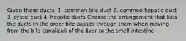 Given these ducts: 1. common bile duct 2. common hepatic duct 3. cystic duct 4. hepatic ducts Choose the arrangement that lists the ducts in the order bile passes through them when moving from the bile canaliculi of the Iiver to the small intestine