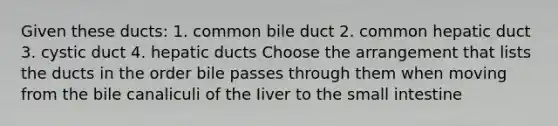 Given these ducts: 1. common bile duct 2. common hepatic duct 3. cystic duct 4. hepatic ducts Choose the arrangement that lists the ducts in the order bile passes through them when moving from the bile canaliculi of the Iiver to the small intestine