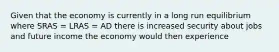 Given that the economy is currently in a long run equilibrium where SRAS​ = LRAS​ = AD there is increased security about jobs and future income the economy would then experience