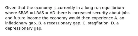 Given that the economy is currently in a long run equilibrium where SRAS​ = LRAS​ = AD there is increased security about jobs and future income the economy would then experience A. an inflationary gap. B. a recessionary gap. C. stagflation. D. a depressionary gap.