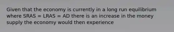 Given that the economy is currently in a long run equilibrium where SRAS​ = LRAS​ = AD there is an increase in the money supply the economy would then experience