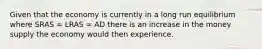 Given that the economy is currently in a long run equilibrium where SRAS = LRAS = AD there is an increase in the money supply the economy would then experience.