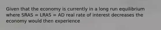 Given that the economy is currently in a long run equilibrium where SRAS​ = LRAS​ = AD real rate of interest decreases the economy would then experience