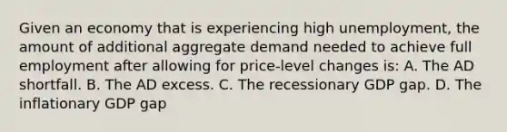 Given an economy that is experiencing high unemployment, the amount of additional aggregate demand needed to achieve full employment after allowing for price-level changes is: A. The AD shortfall. B. The AD excess. C. The recessionary GDP gap. D. The inflationary GDP gap