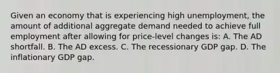 Given an economy that is experiencing high unemployment, the amount of additional aggregate demand needed to achieve full employment after allowing for price-level changes is: A. The AD shortfall. B. The AD excess. C. The recessionary GDP gap. D. The inflationary GDP gap.