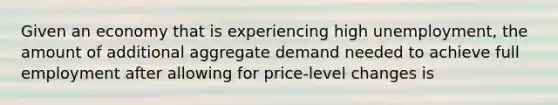 Given an economy that is experiencing high unemployment, the amount of additional aggregate demand needed to achieve full employment after allowing for price-level changes is